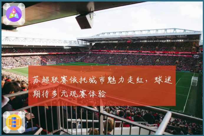 苏超联赛依托城市魅力走红，球迷期待多元观赛体验