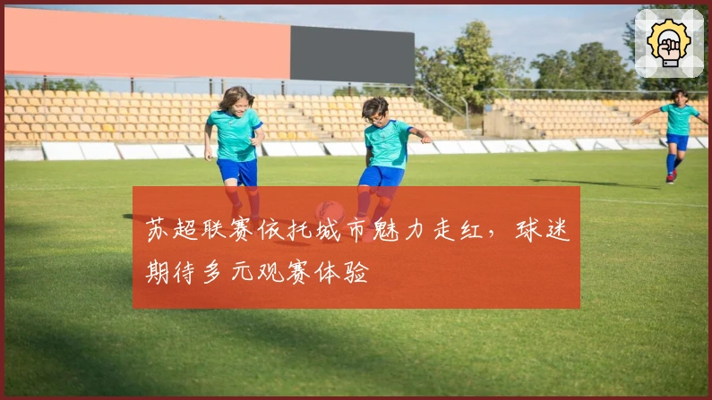 苏超联赛依托城市魅力走红，球迷期待多元观赛体验