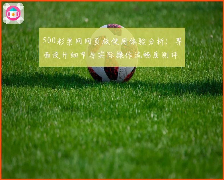 500彩票网网页版使用体验分析：界面设计细节与实际操作流畅度测评