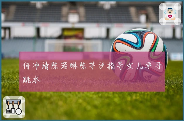 何冲请陈若琳陈芋汐指导女儿学习跳水