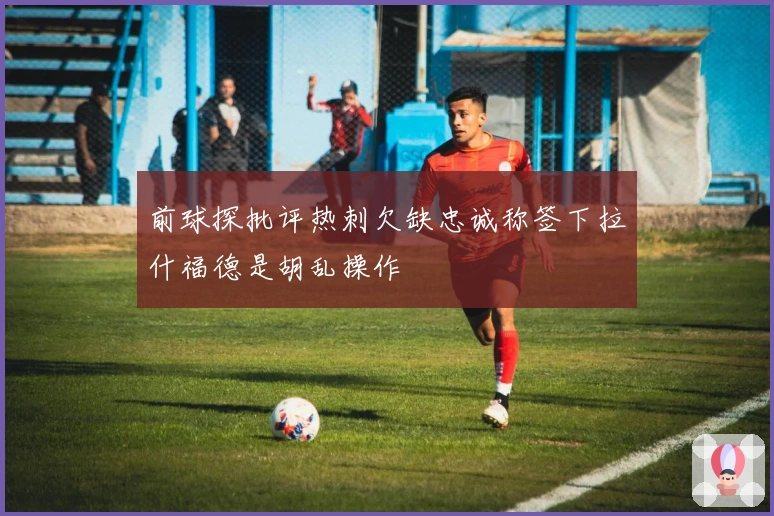 前球探批评热刺欠缺忠诚称签下拉什福德是胡乱操作