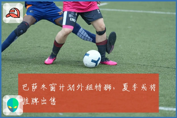 巴萨冬窗计划外租特狮，夏季或将挂牌出售