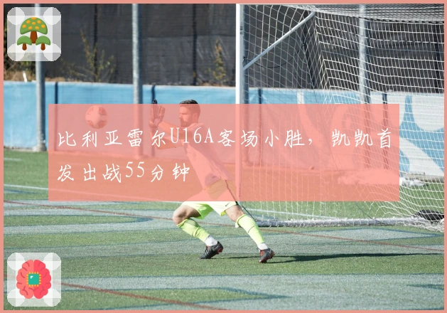 比利亚雷尔U16A客场小胜，凯凯首发出战55分钟