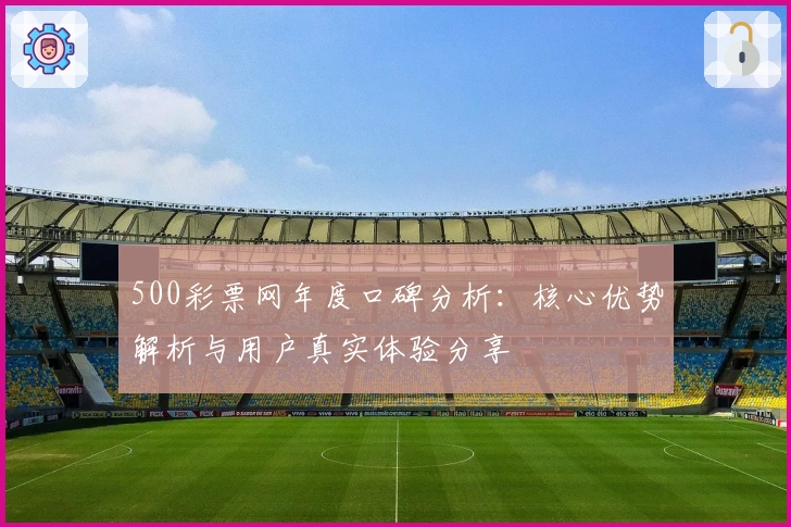 500彩票网年度口碑分析：核心优势解析与用户真实体验分享