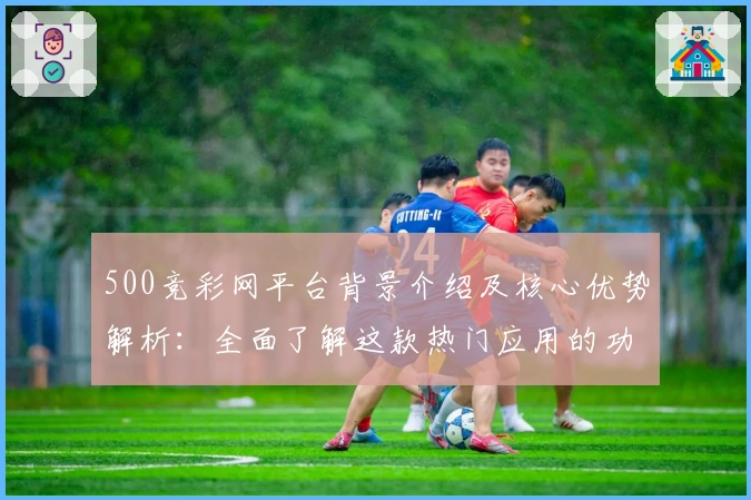 500竞彩网平台背景介绍及核心优势解析：全面了解这款热门应用的功能亮点与用户体验