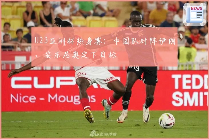 U23亚洲杯热身赛：中国队对阵伊朗，安东尼奥定下目标