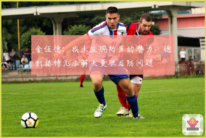 舍伍德：我未发现约罗的潜力，德利赫特无法解决曼联后防问题