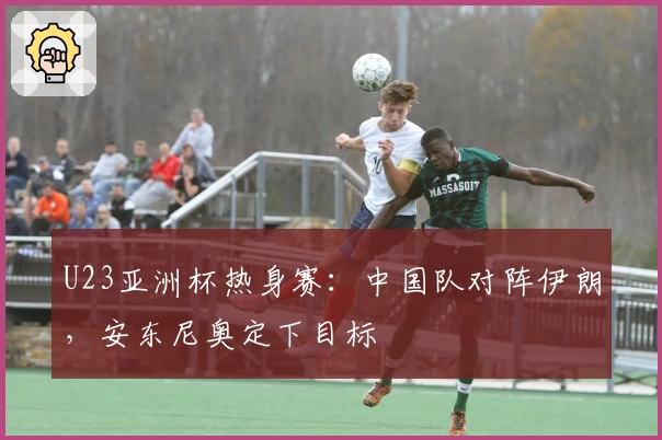 U23亚洲杯热身赛：中国队对阵伊朗，安东尼奥定下目标