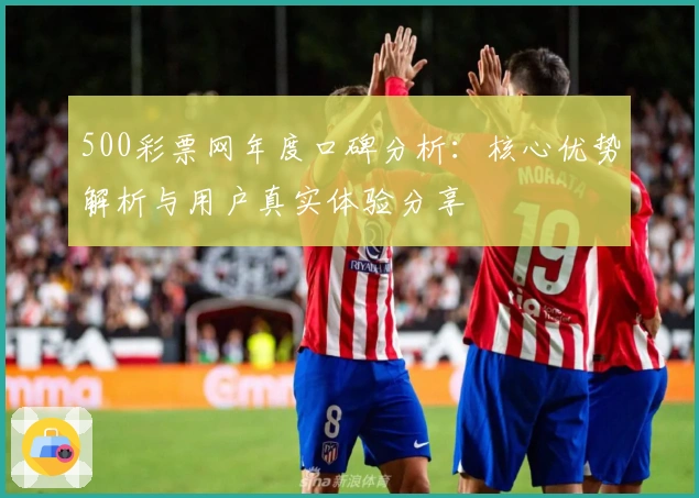 500彩票网年度口碑分析：核心优势解析与用户真实体验分享