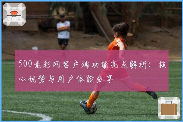 500竞彩网客户端功能亮点解析：核心优势与用户体验分享