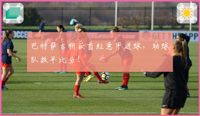 巴特萨吉斩获首粒意甲进球，助球队扳平比分！